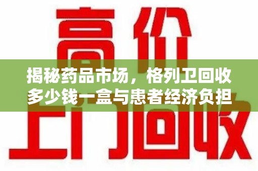 太原揭秘药品市场，格列卫回收多少钱一盒与患者经济负担的深度分析